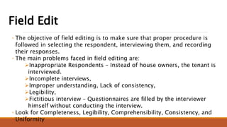 Field Edit
◦ The objective of field editing is to make sure that proper procedure is
followed in selecting the respondent, interviewing them, and recording
their responses.
◦ The main problems faced in field editing are:
Inappropriate Respondents – Instead of house owners, the tenant is
interviewed.
Incomplete interviews,
Improper understanding, Lack of consistency,
Legibility,
Fictitious interview – Questionnaires are filled by the interviewer
himself without conducting the interview.
◦ Look for Completeness, Legibility, Comprehensibility, Consistency, and
Uniformity
 