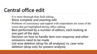 ◦ It is more thorough than field editing.
◦ More complete and exacting edit
◦ Problems of consistency and rapport with respondents are some of the
issues that get highlighted during office editing.
◦ Best performed by a number of editors, each looking at
one part of the data
◦ Decision on how to handle item non-response and other
omissions need to be made
◦ List-wise deletion (drop for all analyses) vs. case-wise
deletion (drop only for present analysis)
 