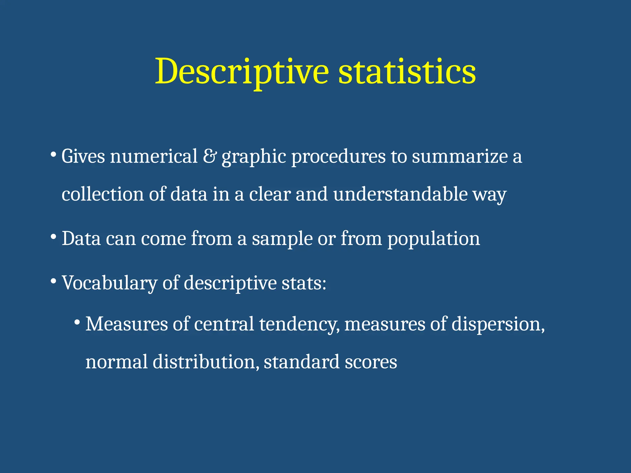 Descriptive statistics
• Gives numerical & graphic procedures to summarize a
collection of data in a clear and understandable way
• Data can come from a sample or from population
• Vocabulary of descriptive stats:
• Measures of central tendency, measures of dispersion,
normal distribution, standard scores
 