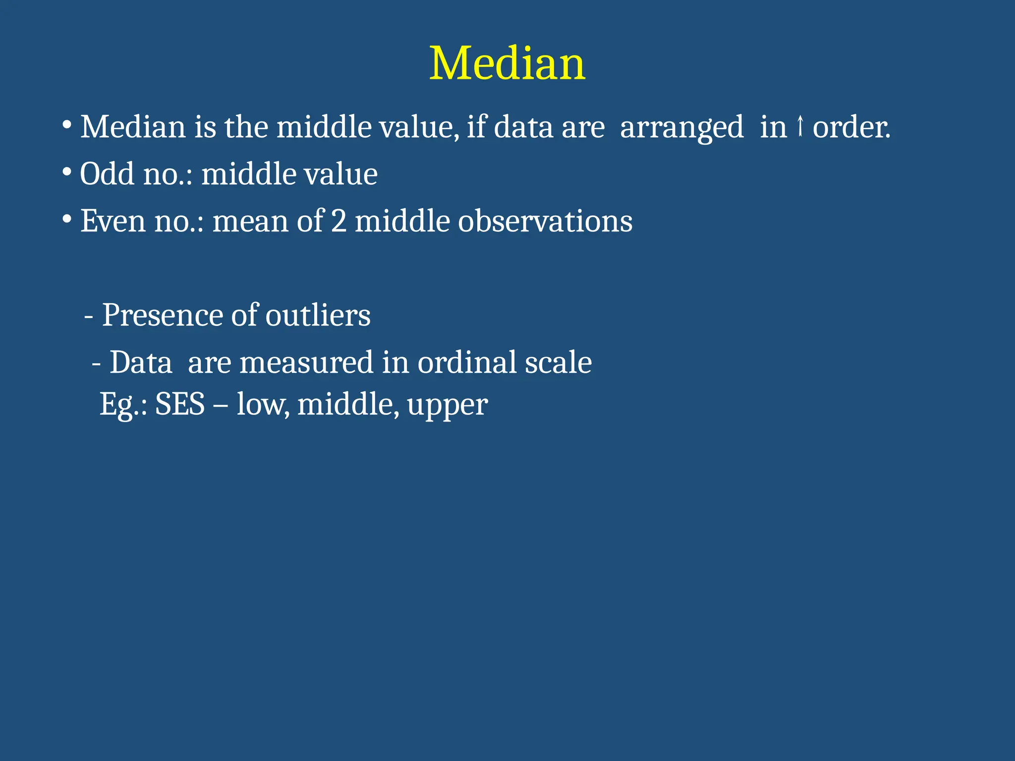 Median
• Median is the middle value, if data are arranged in ↑ order.
• Odd no.: middle value
• Even no.: mean of 2 middle observations
- Presence of outliers
- Data are measured in ordinal scale
Eg.: SES – low, middle, upper
 