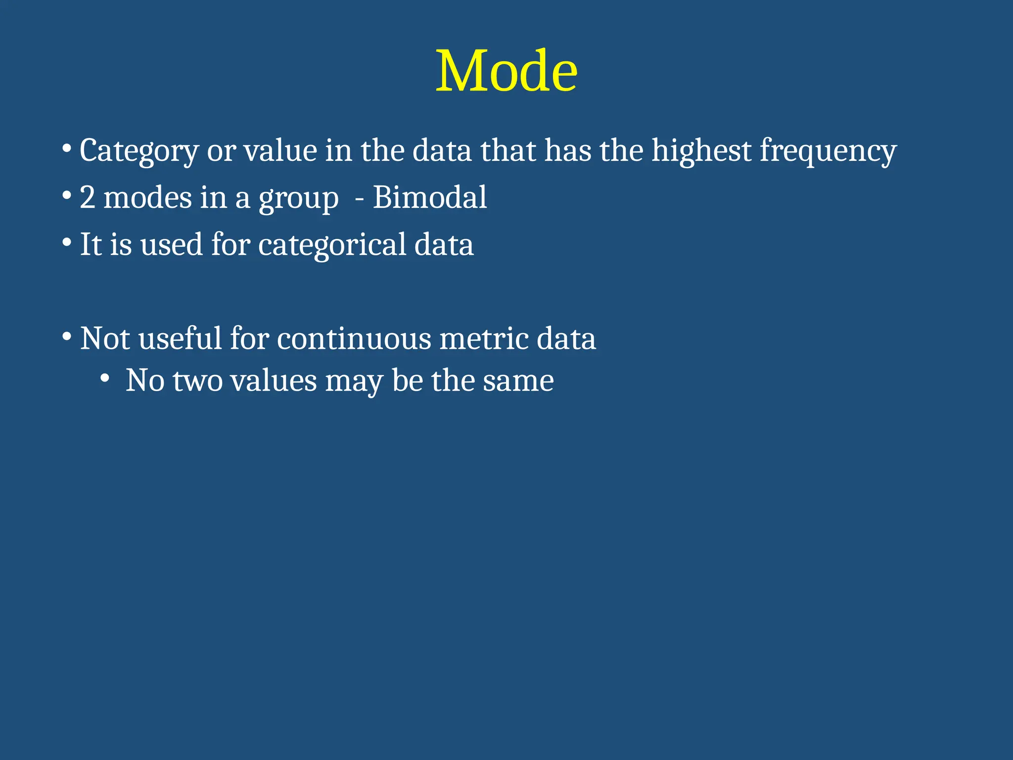 Mode
• Category or value in the data that has the highest frequency
• 2 modes in a group - Bimodal
• It is used for categorical data
• Not useful for continuous metric data
• No two values may be the same
 
