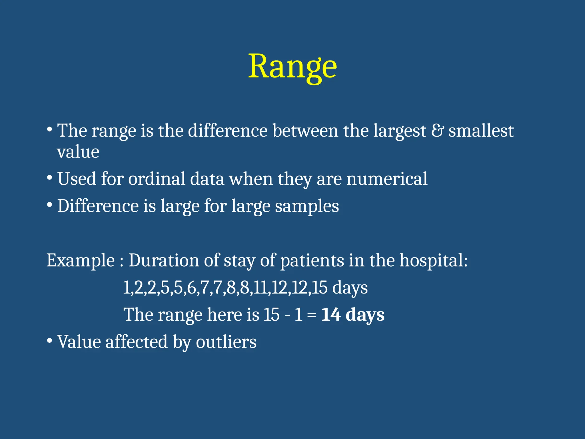 Range
• The range is the difference between the largest & smallest
value
• Used for ordinal data when they are numerical
• Difference is large for large samples
Example : Duration of stay of patients in the hospital:
1,2,2,5,5,6,7,7,8,8,11,12,12,15 days
The range here is 15 - 1 = 14 days
• Value affected by outliers
 