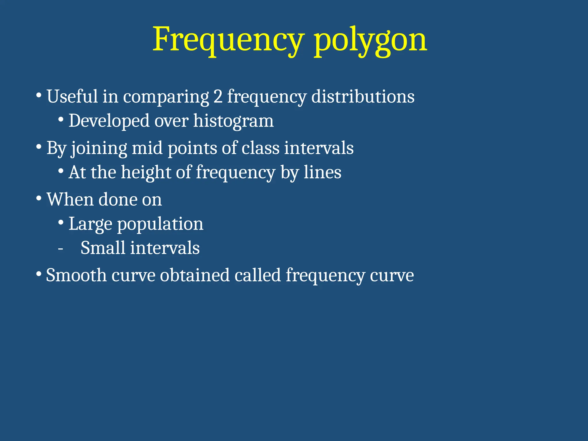 Frequency polygon
• Useful in comparing 2 frequency distributions
• Developed over histogram
• By joining mid points of class intervals
• At the height of frequency by lines
• When done on
• Large population
- Small intervals
• Smooth curve obtained called frequency curve
 