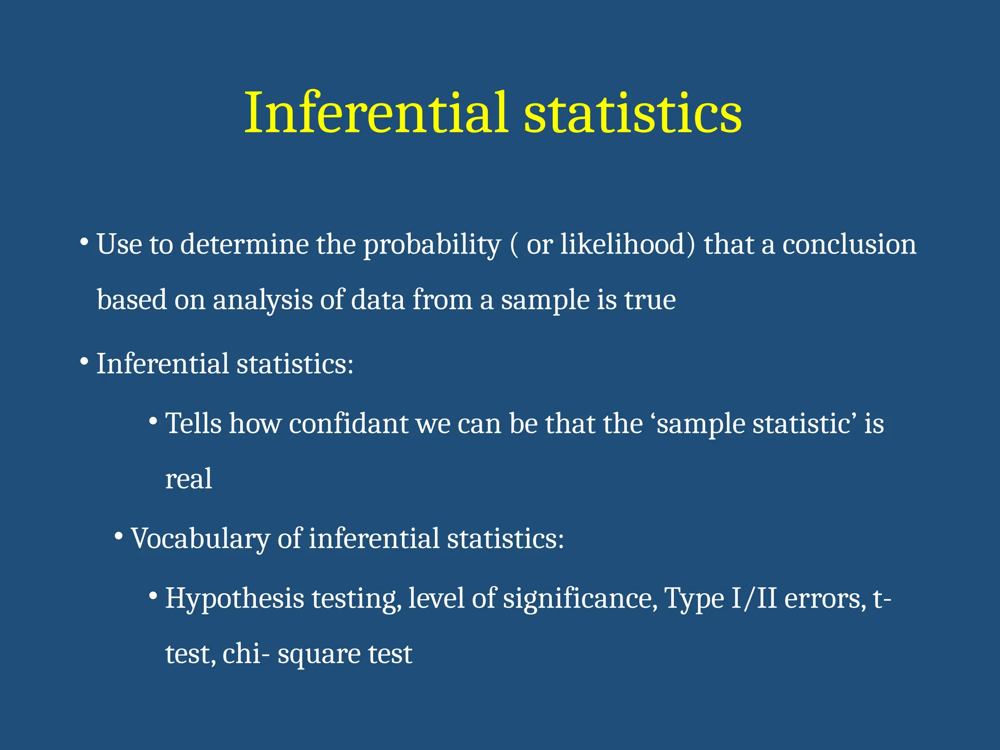 Inferential statistics
• Use to determine the probability ( or likelihood) that a conclusion
based on analysis of data from a sample is true
• Inferential statistics:
• Tells how confidant we can be that the ‘sample statistic’ is
real
• Vocabulary of inferential statistics:
• Hypothesis testing, level of significance, Type I/II errors, t-
test, chi- square test
 