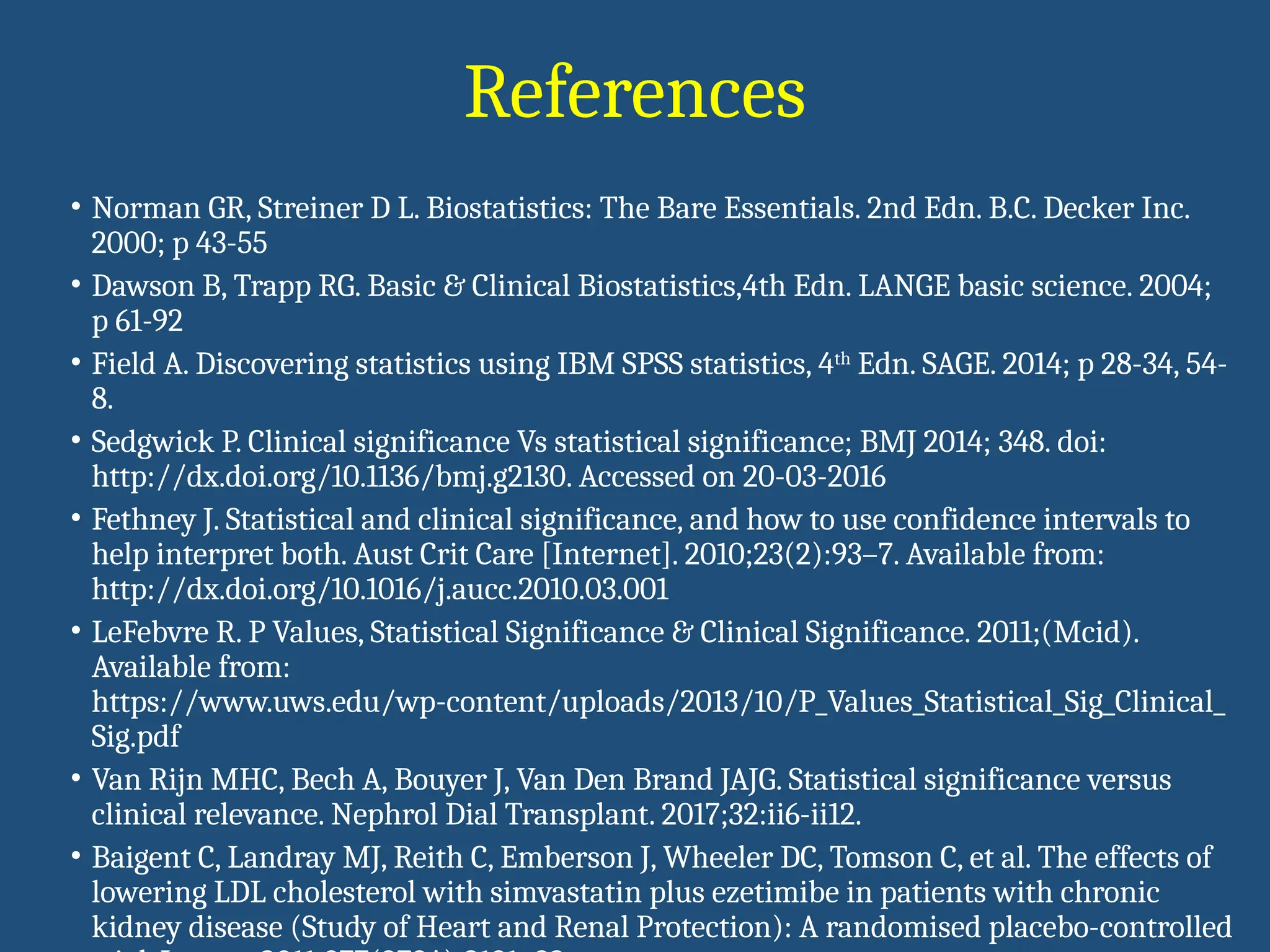 References
• Norman GR, Streiner D L. Biostatistics: The Bare Essentials. 2nd Edn. B.C. Decker Inc.
2000; p 43-55
• Dawson B, Trapp RG. Basic & Clinical Biostatistics,4th Edn. LANGE basic science. 2004;
p 61-92
• Field A. Discovering statistics using IBM SPSS statistics, 4th
Edn. SAGE. 2014; p 28-34, 54-
8.
• Sedgwick P. Clinical significance Vs statistical significance; BMJ 2014; 348. doi:
http://dx.doi.org/10.1136/bmj.g2130. Accessed on 20-03-2016
• Fethney J. Statistical and clinical significance, and how to use confidence intervals to
help interpret both. Aust Crit Care [Internet]. 2010;23(2):93–7. Available from:
http://dx.doi.org/10.1016/j.aucc.2010.03.001
• LeFebvre R. P Values, Statistical Significance & Clinical Significance. 2011;(Mcid).
Available from:
https://www.uws.edu/wp-content/uploads/2013/10/P_Values_Statistical_Sig_Clinical_
Sig.pdf
• Van Rijn MHC, Bech A, Bouyer J, Van Den Brand JAJG. Statistical significance versus
clinical relevance. Nephrol Dial Transplant. 2017;32:ii6-ii12.
• Baigent C, Landray MJ, Reith C, Emberson J, Wheeler DC, Tomson C, et al. The effects of
lowering LDL cholesterol with simvastatin plus ezetimibe in patients with chronic
kidney disease (Study of Heart and Renal Protection): A randomised placebo-controlled
 