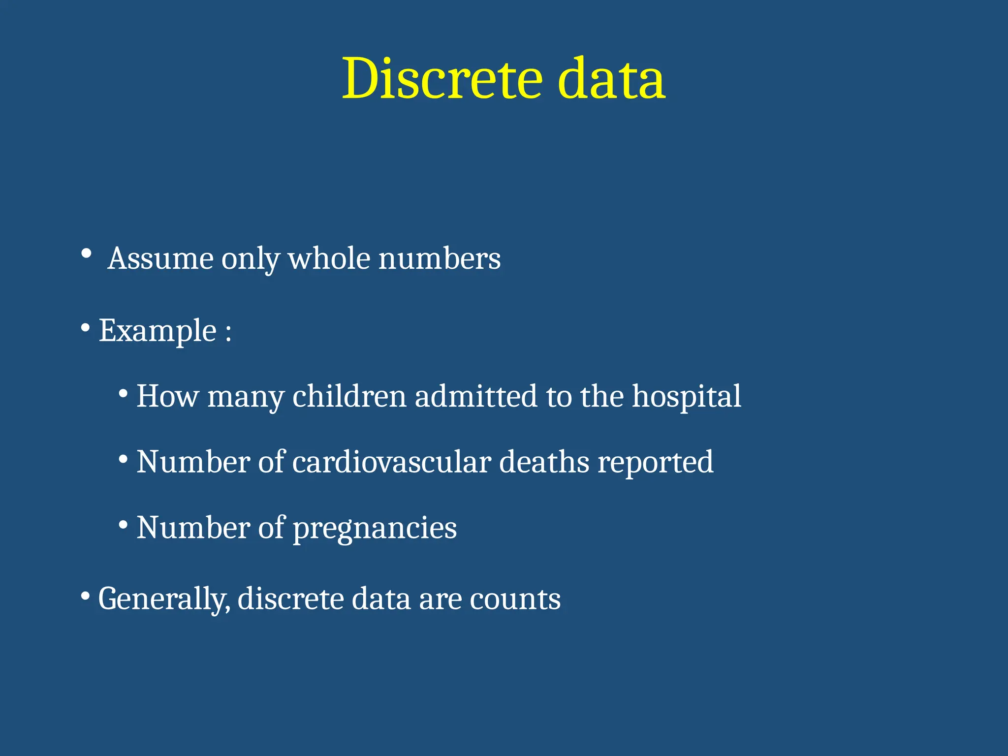Discrete data
• Assume only whole numbers
• Example :
• How many children admitted to the hospital
• Number of cardiovascular deaths reported
• Number of pregnancies
• Generally, discrete data are counts
 