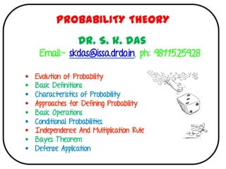 §  Evolution of Probability
§  Basic Definitions
§  Characteristics of Probability
§  Approaches for Defining Probability
§  Basic Operations
§  Conditional Probabilities
§  Independence And Multiplication Rule
§  Bayes Theorem
§  Defense Application
	
	
PROBABILITY THEORY
Dr. S. k. das
Email:- skdas@issa.drdo.in, ph: 9811525928