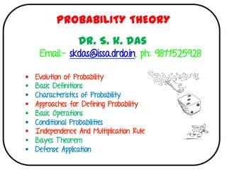 §  Evolution of Probability
§  Basic Definitions
§  Characteristics of Probability
§  Approaches for Defining Probability
§  Basic Operations
§  Conditional Probabilities
§  Independence And Multiplication Rule
§  Bayes Theorem
§  Defense Application
	
	
PROBABILITY THEORY
Dr. S. k. das
Email:- skdas@issa.drdo.in, ph: 9811525928
 