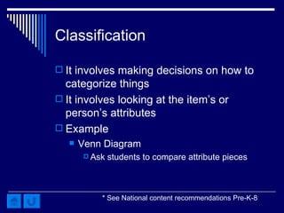 Classification It involves making decisions on how to categorize things It involves looking at the item’s or person’s attributes Example Venn Diagram Ask students to compare attribute pieces  * See National content recommendations Pre-K-8 