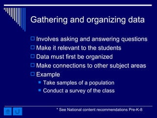 Gathering and organizing data Involves asking and answering questions Make it relevant to the students Data must first be organized Make connections to other subject areas Example Take samples of a population Conduct a survey of the class  * See National content recommendations Pre-K-8 