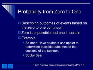 Probability from Zero to One Describing outcomes of events based on the zero to one continuum.  Zero is impossible and one is certain Example: Spinner : Have students use applet to determine possible outcomes of the sections of the spinner. Bobby Bear * See National content recommendations Pre-K-8 