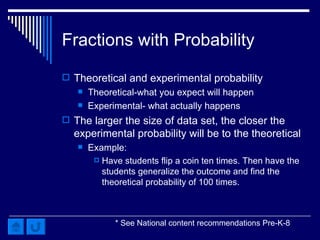 Fractions with Probability Theoretical and experimental probability Theoretical-what you expect will happen Experimental- what actually happens The larger the size of data set, the closer the experimental probability will be to the theoretical Example: Have students flip a coin ten times. Then have the students generalize the outcome and find the theoretical probability of 100 times. * See National content recommendations Pre-K-8 