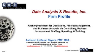 © 2018 All Rights Reserved
Authored by Darrel Raynor, PMP, MBA
President/CEO & Founder, Data Analysis & Results, Inc.
and the Data Analysis & Results Team
www.DataAnalysis.com | +1-512-850-4402 | Info@DataAnalysis.com
Data Analysis & Results, Inc.
Firm Profile
Fast Improvement for Operations, Project Management,
and Business Analysis via Consulting, Process
Improvement, Staffing, Speaking, & Training
page 1
 