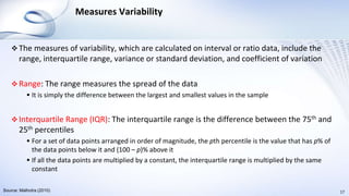 Measures Variability
 The measures of variability, which are calculated on interval or ratio data, include the
range, interquartile range, variance or standard deviation, and coefficient of variation
 Range: The range measures the spread of the data
 It is simply the difference between the largest and smallest values in the sample
 Interquartile Range (IQR): The interquartile range is the difference between the 75th and
25th percentiles
 For a set of data points arranged in order of magnitude, the pth percentile is the value that has p% of
the data points below it and (100 – p)% above it
 If all the data points are multiplied by a constant, the interquartile range is multiplied by the same
constant
17Source: Malhotra (2010)
 