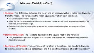 Measures Variability (Cont.)
 Variance: The difference between the mean and an observed value is called the deviation
from the mean. The variance is the mean squared deviation from the mean.
 The variance can never be negative
 When the data points are clustered around the mean, the variance is small. When the data points are
scattered, the variance is large.
 If all the data values are multiplied by a constant, the variance is multiplied by the square of the
constant
 Standard Deviation: The standard deviation is the square root of the variance
 Thus, the standard deviation is expressed in the same units as the data, rather than in squared units
(like in the variance)
 Coefficient of Variation: The coefficient of variation is the ratio of the standard deviation
to the mean expressed as a percentage, and it is a unitless measure of relative variability
18
 