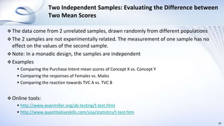 Two Independent Samples: Evaluating the Difference between
Two Mean Scores
 The data come from 2 unrelated samples, drawn randomly from different populations
 The 2 samples are not experimentally related. The measurement of one sample has no
effect on the values of the second sample.
 Note: In a monadic design, the samples are independent
 Examples
 Comparing the Purchase Intent mean scores of Concept X vs. Concept Y
 Comparing the responses of Females vs. Males
 Comparing the reaction towards TVC A vs. TVC B
 Online tools:
 http://www.evanmiller.org/ab-testing/t-test.html
 http://www.quantitativeskills.com/sisa/statistics/t-test.htm
29
 