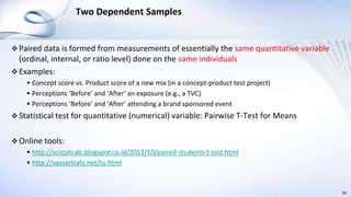 Two Dependent Samples
 Paired data is formed from measurements of essentially the same quantitative variable
(ordinal, internal, or ratio level) done on the same individuals
 Examples:
 Concept score vs. Product score of a new mix (in a concept-product test project)
 Perceptions ‘Before’ and ‘After’ an exposure (e.g., a TVC)
 Perceptions ‘Before’ and ‘After’ attending a brand sponsored event
 Statistical test for quantitative (numerical) variable: Pairwise T-Test for Means
 Online tools:
 http://scistatcalc.blogspot.co.id/2013/10/paired-students-t-test.html
 http://vassarstats.net/tu.html
34
 
