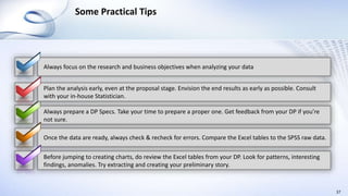 Some Practical Tips
37
Always focus on the research and business objectives when analyzing your data
Always prepare a DP Specs. Take your time to prepare a proper one. Get feedback from your DP if you’re
not sure.
Once the data are ready, always check & recheck for errors. Compare the Excel tables to the SPSS raw data.
Before jumping to creating charts, do review the Excel tables from your DP. Look for patterns, interesting
findings, anomalies. Try extracting and creating your preliminary story.
Plan the analysis early, even at the proposal stage. Envision the end results as early as possible. Consult
with your in-house Statistician.
 
