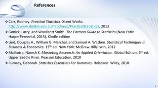 References
 Carr, Rodney. Practical Statistics. XLent Works.
http://www.deakin.edu.au/~rodneyc/PracticalStatistics/, 2013
 Gonick, Larry, and Woollcott Smith. The Cartoon Guide to Statistics (New York:
HarperPerennial, 2015), Kindle edition
 Lind, Douglas A., William G. Marchal, and Samuel A. Wathen. Statistical Techniques in
Business & Economics. 15th ed. New York: McGraw-Hill/Irwin, 2012
 Malhotra, Naresh K. Marketing Research: An Applied Orientation. Global Edition, 6th ed.
Upper Saddle River: Pearson Education, 2010
 Rumsey, Deborah. Statistics Essentials For Dummies. Hoboken: Wiley, 2010
4
 