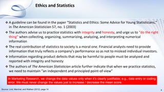 Ethics and Statistics
 A guideline can be found in the paper “Statistics and Ethics: Some Advice for Young Statisticians,”
in The American Statistician 57, no. 1 (2003)
 The authors advise us to practice statistics with integrity and honesty, and urge us to “do the right
thing” when collecting, organizing, summarizing, analyzing, and interpreting numerical
information
 The real contribution of statistics to society is a moral one. Financial analysts need to provide
information that truly reflects a company’s performance so as not to mislead individual investors.
 Information regarding product defects that may be harmful to people must be analyzed and
reported with integrity and honesty
 The authors of The American Statistician article further indicate that when we practice statistics,
we need to maintain “an independent and principled point-of-view”
8Source: Lind, Marchal, and Wathen (2012), page 14
In Marketing Research, we change the data values only when it’s clearly justifiable; e.g., data entry or coding
error. We must never change the values just to increase / decrease the mean score.
 