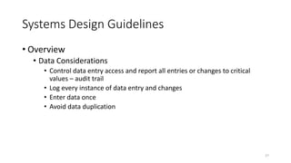 Systems Design Guidelines
• Overview
• Data Considerations
• Control data entry access and report all entries or changes to critical
values – audit trail
• Log every instance of data entry and changes
• Enter data once
• Avoid data duplication
27
 