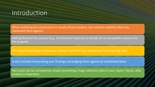 Introduction
When justifying the conclusions or results of your project, you need to establish what you
measured them against.
Setting the level for success (e.g., benchmark) helps you to decide on an acceptable measure for
the program.
This step of justifying conclusions involves more than just analyzing and comparing data.
It also includes interpreting your findings and judging them against an established basis.
Not much can be conveyed by simple presenting a huge collection data in your report. Hence, data
analysis is important.
 