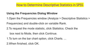 How to Determine Descriptive Statistics in SPSS
Using the Frequencies Dialog Window
1.Open the Frequencies window (Analyze > Descriptive Statistics >
Frequencies) and double-click on variable Rank.
2.To request the mode statistic, click Statistics. Check the
box next to Mode, then click Continue.
1.To turn on the bar chart option, click Charts. ...
2.When finished, click OK.
 