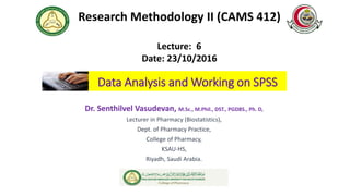 Data Analysis and Working on SPSS
Dr. Senthilvel Vasudevan, M.Sc., M.Phil., DST., PGDBS., Ph. D,
Lecturer in Pharmacy (Biostatistics),
Dept. of Pharmacy Practice,
College of Pharmacy,
KSAU-HS,
Riyadh, Saudi Arabia.
Research Methodology II (CAMS 412)
Lecture: 6
Date: 23/10/2016
 