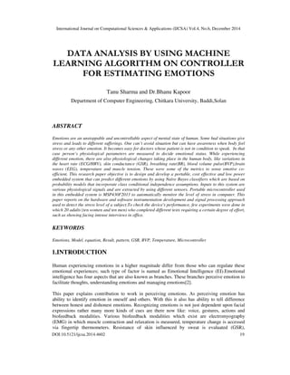 International Journal on Computational Sciences & Applications (IJCSA) Vol.4, No.6, December 2014
DOI:10.5121/ijcsa.2014.4602 19
DATA ANALYSIS BY USING MACHINE
LEARNING ALGORITHM ON CONTROLLER
FOR ESTIMATING EMOTIONS
Tanu Sharma and Dr.Bhanu Kapoor
Department of Computer Engineering, Chitkara University, Baddi,Solan
ABSTRACT
Emotions are an unstoppable and uncontrollable aspect of mental state of human. Some bad situations give
stress and leads to different sufferings. One can’t avoid situation but can have awareness when body feel
stress or any other emotion. It becomes easy for doctors whose patient is not in condition to speak. In that
case person’s physiological parameters are measured to decide emotional status. While experiencing
different emotion, there are also physiological changes taking place in the human body, like variations in
the heart rate (ECG/HRV), skin conductance (GSR), breathing rate(BR), blood volume pulse(BVP),brain
waves (EEG), temperature and muscle tension. These were some of the metrics to sense emotive co-
efficient. This research paper objective is to design and develop a portable, cost effective and low power
embedded system that can predict different emotions by using Naïve Bayes classifiers which are based on
probability models that incorporate class conditional independence assumptions. Inputs to this system are
various physiological signals and are extracted by using different sensors. Portable microcontroller used
in this embedded system is MSP430F2013 to automatically monitor the level of stress in computer. This
paper reports on the hardware and software instrumentation development and signal processing approach
used to detect the stress level of a subject.To check the device's performance, few experiments were done in
which 20 adults (ten women and ten men) who completed different tests requiring a certain degree of effort,
such as showing facing intense interviews in office.
KEYWORDS
Emotions, Model, equation, Result, pattern, GSR, BVP, Temperature, Microcontroller
1.INTRODUCTION
Human experiencing emotions in a higher magnitude differ from those who can regulate these
emotional experiences; such type of factor is named as Emotional Intelligence (EI).Emotional
intelligence has four aspects that are also known as branches. These branches perceive emotion to
facilitate thoughts, understanding emotions and managing emotions[2].
This paper explains contribution to work in perceiving emotions. As perceiving emotion has
ability to identify emotion in oneself and others. With this it also has ability to tell difference
between honest and dishonest emotions. Recognizing emotions is not just dependent upon facial
expressions rather many more kinds of cues are there now like: voice, gestures, actions and
biofeedback modalities. Various biofeedback modalities which exist are electromyography
(EMG) in which muscle contraction and relaxation is measured, temperature change is accessed
via fingertip thermometers. Resistance of skin influenced by sweat is evaluated (GSR),
 