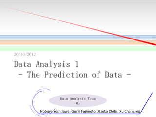 20/10/2012

Data Analysis 1
- The Prediction of Data Data Analysis Team
05
1

Nobuya Yoshizawa, Goshi Fujimoto, Atsuko Chiba, Xu Changjing

 