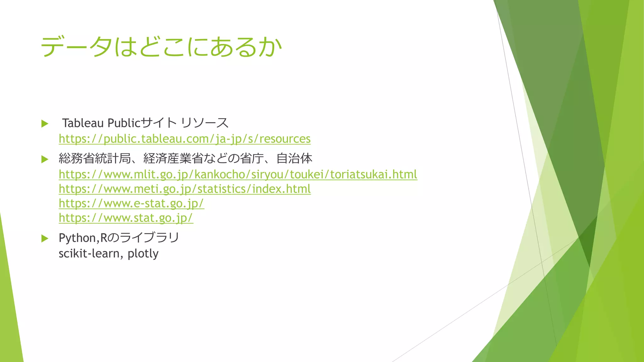 データはどこにあるか
 Tableau Publicサイト リソース
https://public.tableau.com/ja-jp/s/resources
 総務省統計局、経済産業省などの省庁、自治体
https://www.mlit.go.jp/kankocho/siryou/toukei/toriatsukai.html
https://www.meti.go.jp/statistics/index.html
https://www.e-stat.go.jp/
https://www.stat.go.jp/
 Python,Rのライブラリ
scikit-learn, plotly
 