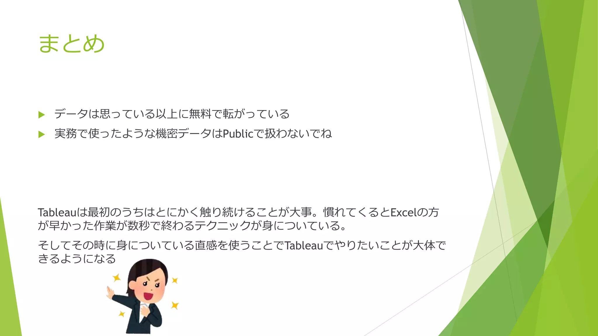 まとめ
 データは思っている以上に無料で転がっている
 実務で使ったような機密データはPublicで扱わないでね
Tableauは最初のうちはとにかく触り続けることが大事。慣れてくるとExcelの方
が早かった作業が数秒で終わるテクニックが身についている。
そしてその時に身についている直感を使うことでTableauでやりたいことが大体で
きるようになる
 