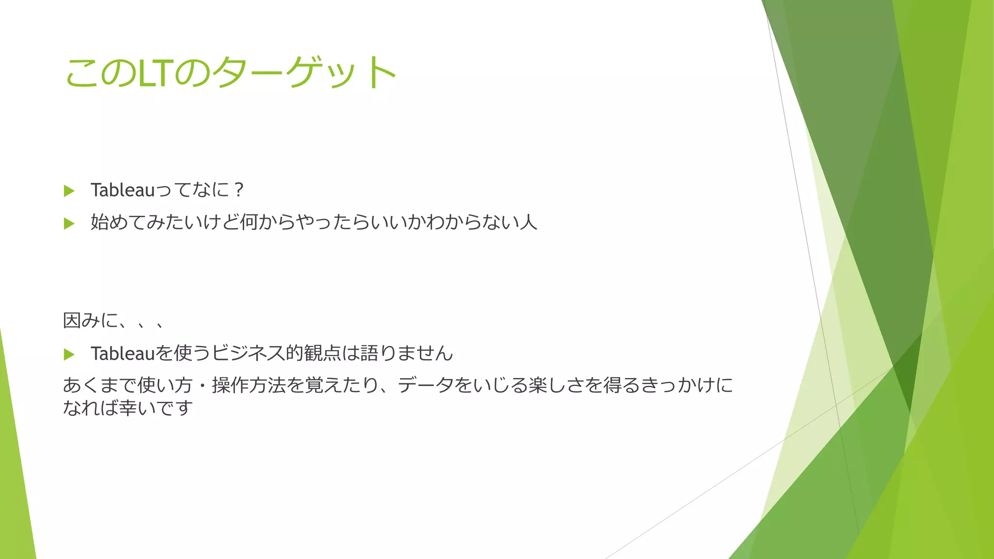 このLTのターゲット
 Tableauってなに？
 始めてみたいけど何からやったらいいかわからない人
因みに、、、
 Tableauを使うビジネス的観点は語りません
あくまで使い方・操作方法を覚えたり、データをいじる楽しさを得るきっかけに
なれば幸いです
 