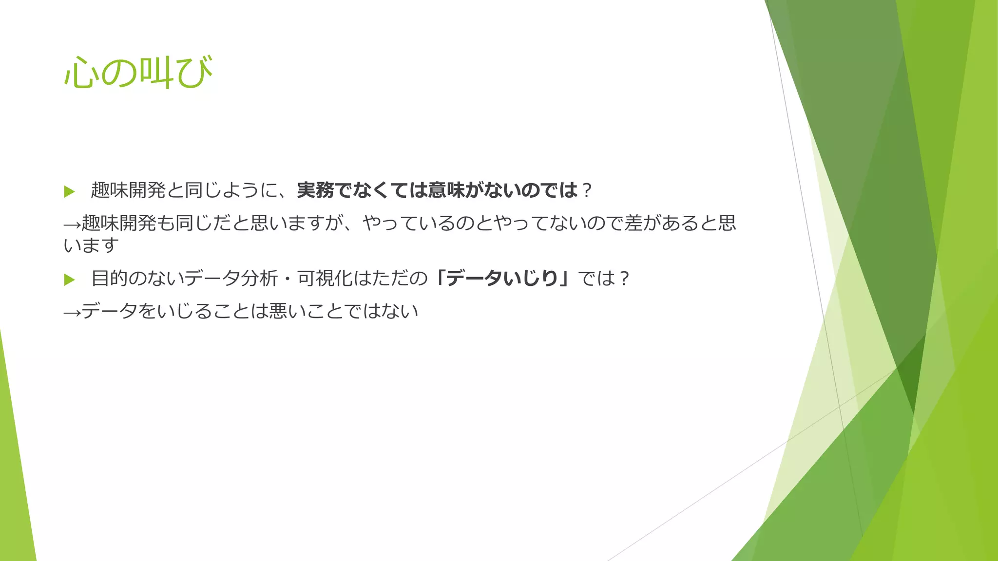 心の叫び
 趣味開発と同じように、実務でなくては意味がないのでは？
→趣味開発も同じだと思いますが、やっているのとやってないので差があると思
います
 目的のないデータ分析・可視化はただの「データいじり」では？
→データをいじることは悪いことではない
 