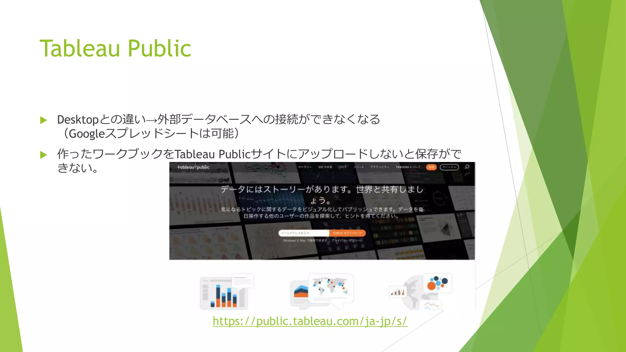 Tableau Public
 Desktopとの違い→外部データベースへの接続ができなくなる
（Googleスプレッドシートは可能）
 作ったワークブックをTableau Publicサイトにアップロードしないと保存がで
きない。
https://public.tableau.com/ja-jp/s/
 