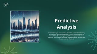 Predictive
Analysis
Predictive analysis uses statistical algorithms and machine learning
techniques to identify the likelihood of future outcomes based on
historical data. By analyzing trends, it forecasts potential business
scenarios, thus enabling companies to make proactive decisions and
allocate resources effectively.
 