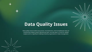 Data Quality Issues
Data quality issues involve inaccuracies, inconsistencies, and incompleteness that can
compromise analysis results. Maintaining clean, accurate data is crucial for reliable
outputs and is a significant challenge faced by organizations in data management.
 