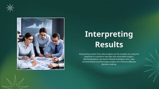 Interpreting
Results
Interpreting results from data analysis can be complex as it requires
expertise to transform raw data into actionable insights.
Misinterpretation can lead to flawed strategies; thus, clear
communication and thorough analysis are critical to effective
decision-making.
 
