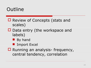 14
Outline
 Review of Concepts (stats and
scales)
 Data entry (the workspace and
labels)
 By hand
 Import Excel
 Running an analysis- frequency,
central tendency, correlation
 