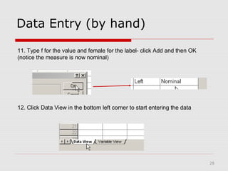 28
Data Entry (by hand)
11. Type f for the value and female for the label- click Add and then OK
(notice the measure is now nominal)
12. Click Data View in the bottom left corner to start entering the data
 