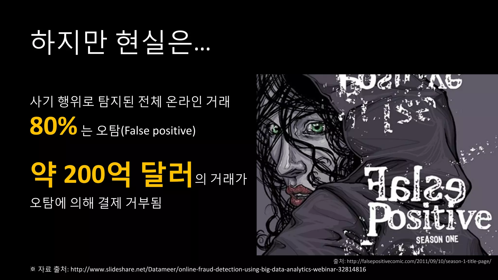 하지만 현실은…
사기 행위로 탐지된 전체 온라인 거래
80%는 오탐(False positive)
약 200억 달러의 거래가
오탐에 의해 결제 거부됨
※ 자료 출처: http://www.slideshare.net/Datameer/online-fraud-detection-using-big-data-analytics-webinar-32814816
출처: http://falsepositivecomic.com/2011/09/10/season-1-title-page/
 