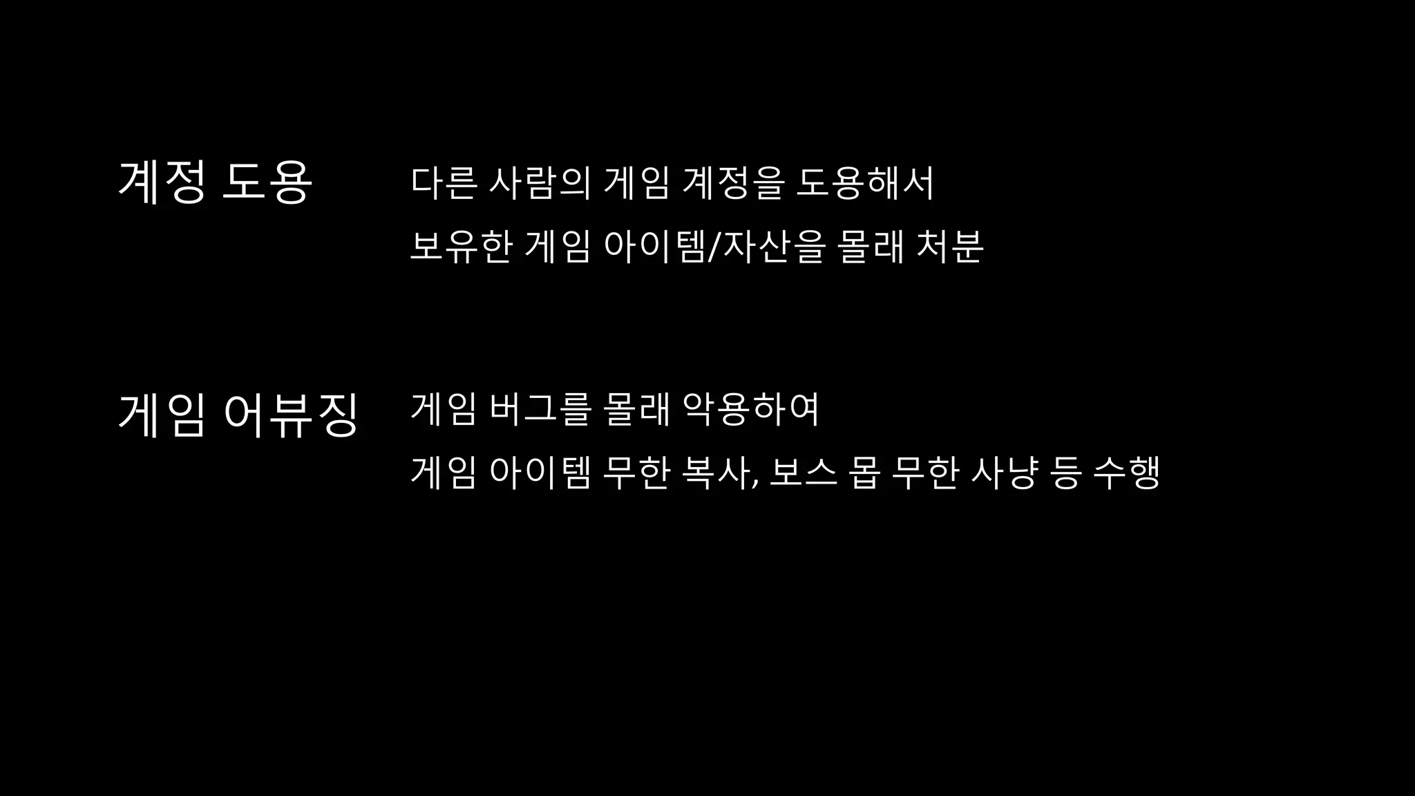 계정 도용 다른 사람의 게임 계정을 도용해서
보유한 게임 아이템/자산을 몰래 처분
게임 어뷰징 게임 버그를 몰래 악용하여
게임 아이템 무한 복사, 보스 몹 무한 사냥 등 수행
 