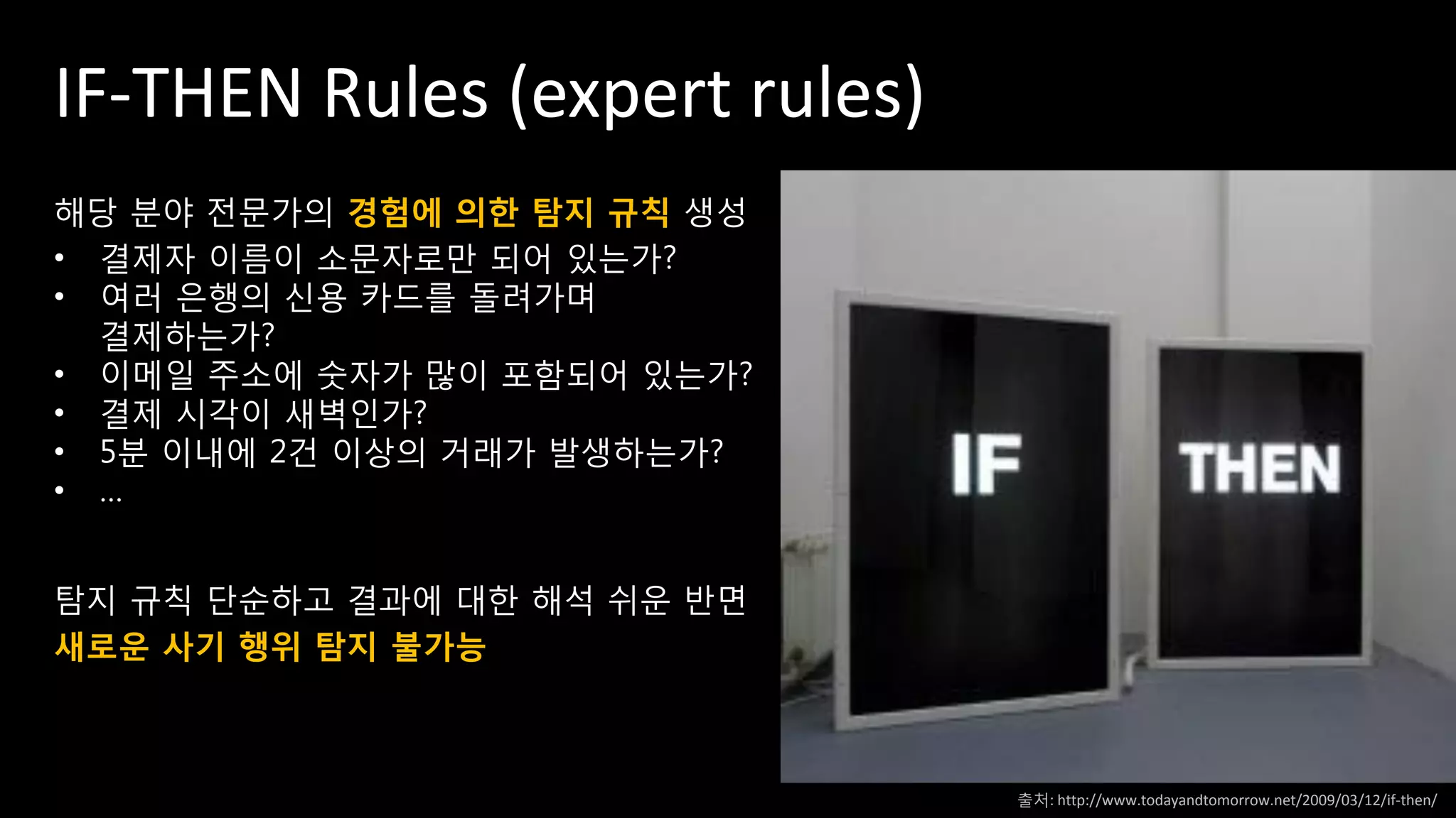 IF-THEN Rules (expert rules)
해당 분야 전문가의 경험에 의한 탐지 규칙 생성
• 결제자 이름이 소문자로만 되어 있는가?
• 여러 은행의 신용 카드를 돌려가며
결제하는가?
• 이메일 주소에 숫자가 많이 포함되어 있는가?
• 결제 시각이 새벽인가?
• 5분 이내에 2건 이상의 거래가 발생하는가?
• …
탐지 규칙 단순하고 결과에 대한 해석 쉬운 반면
새로운 사기 행위 탐지 불가능
출처: http://www.todayandtomorrow.net/2009/03/12/if-then/
 