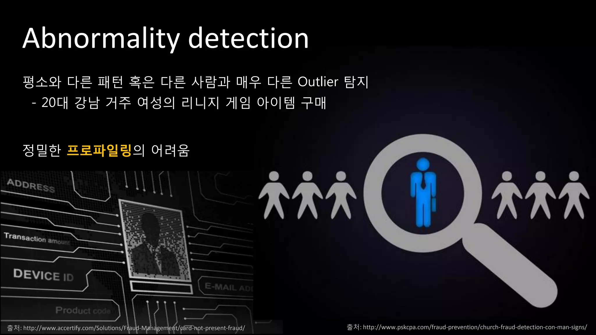 Abnormality detection
평소와 다른 패턴 혹은 다른 사람과 매우 다른 Outlier 탐지
- 20대 강남 거주 여성의 리니지 게임 아이템 구매
정밀한 프로파일링의 어려움
출처: http://www.pskcpa.com/fraud-prevention/church-fraud-detection-con-man-signs/출처: http://www.accertify.com/Solutions/Fraud-Management/card-not-present-fraud/
 