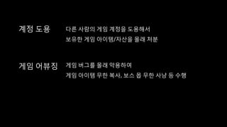 계정 도용 다른 사람의 게임 계정을 도용해서
보유한 게임 아이템/자산을 몰래 처분
게임 어뷰징 게임 버그를 몰래 악용하여
게임 아이템 무한 복사, 보스 몹 무한 사냥 등 수행
 