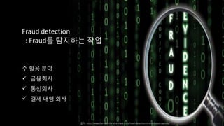Fraud detection
: Fraud를 탐지하는 작업
주 활용 분야
 금융회사
 통신회사
 결제 대행 회사
출처: http://www.the-hard-life-of-a-check.com/fraud-detection-in-distributed-capture/
 