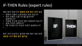 IF-THEN Rules (expert rules)
해당 분야 전문가의 경험에 의한 탐지 규칙 생성
• 결제자 이름이 소문자로만 되어 있는가?
• 여러 은행의 신용 카드를 돌려가며
결제하는가?
• 이메일 주소에 숫자가 많이 포함되어 있는가?
• 결제 시각이 새벽인가?
• 5분 이내에 2건 이상의 거래가 발생하는가?
• …
탐지 규칙 단순하고 결과에 대한 해석 쉬운 반면
새로운 사기 행위 탐지 불가능
출처: http://www.todayandtomorrow.net/2009/03/12/if-then/
 