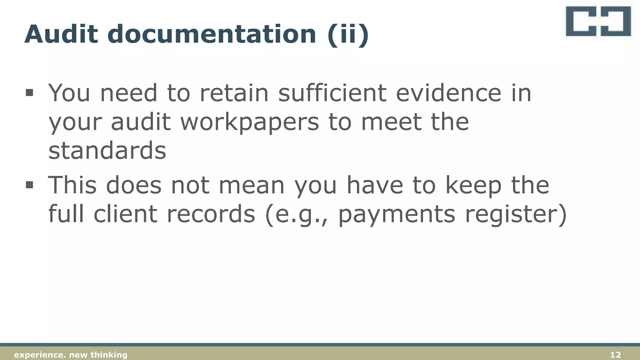 12experience. new thinking
Audit documentation (ii)
 You need to retain sufficient evidence in
your audit workpapers to meet the
standards
 This does not mean you have to keep the
full client records (e.g., payments register)
 