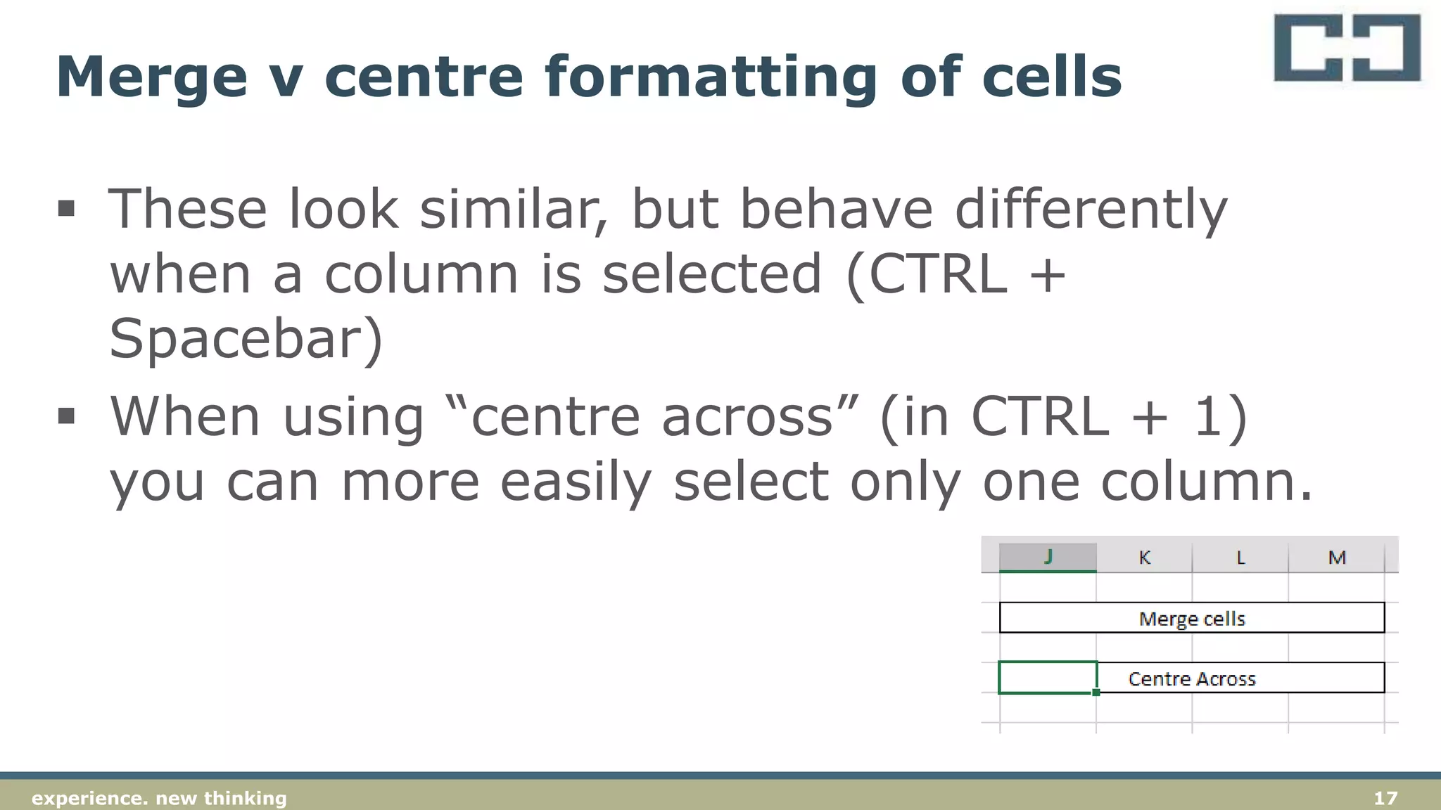17experience. new thinking
Merge v centre formatting of cells
 These look similar, but behave differently
when a column is selected (CTRL +
Spacebar)
 When using “centre across” (in CTRL + 1)
you can more easily select only one column.
 