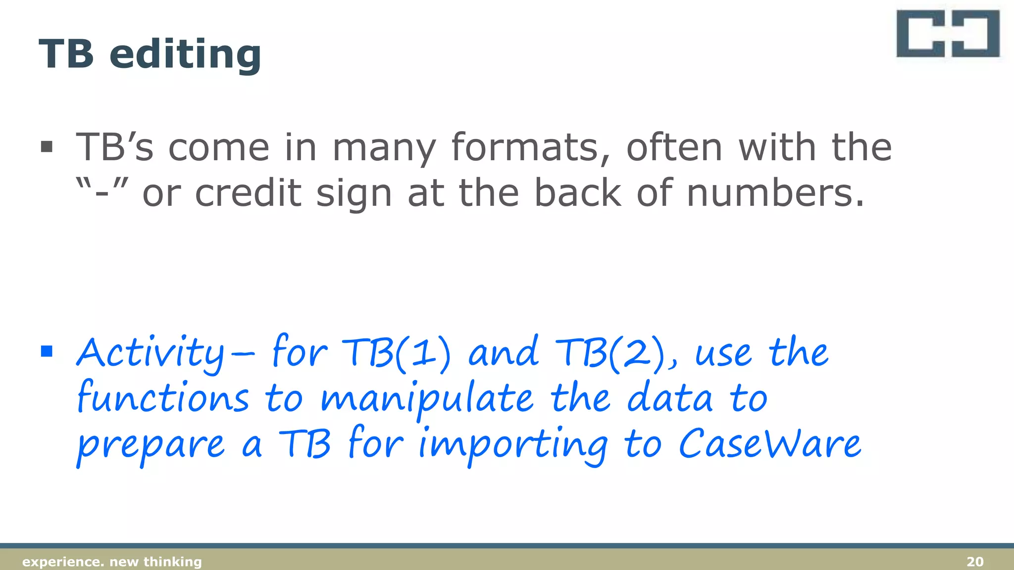 20experience. new thinking
TB editing
 TB’s come in many formats, often with the
“-” or credit sign at the back of numbers.
 Activity– for TB(1) and TB(2), use the
functions to manipulate the data to
prepare a TB for importing to CaseWare
 